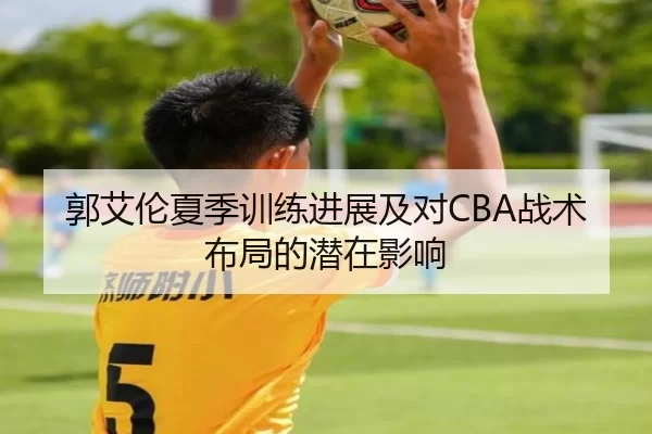 郭艾伦夏季训练进展及对CBA战术布局的潜在影响